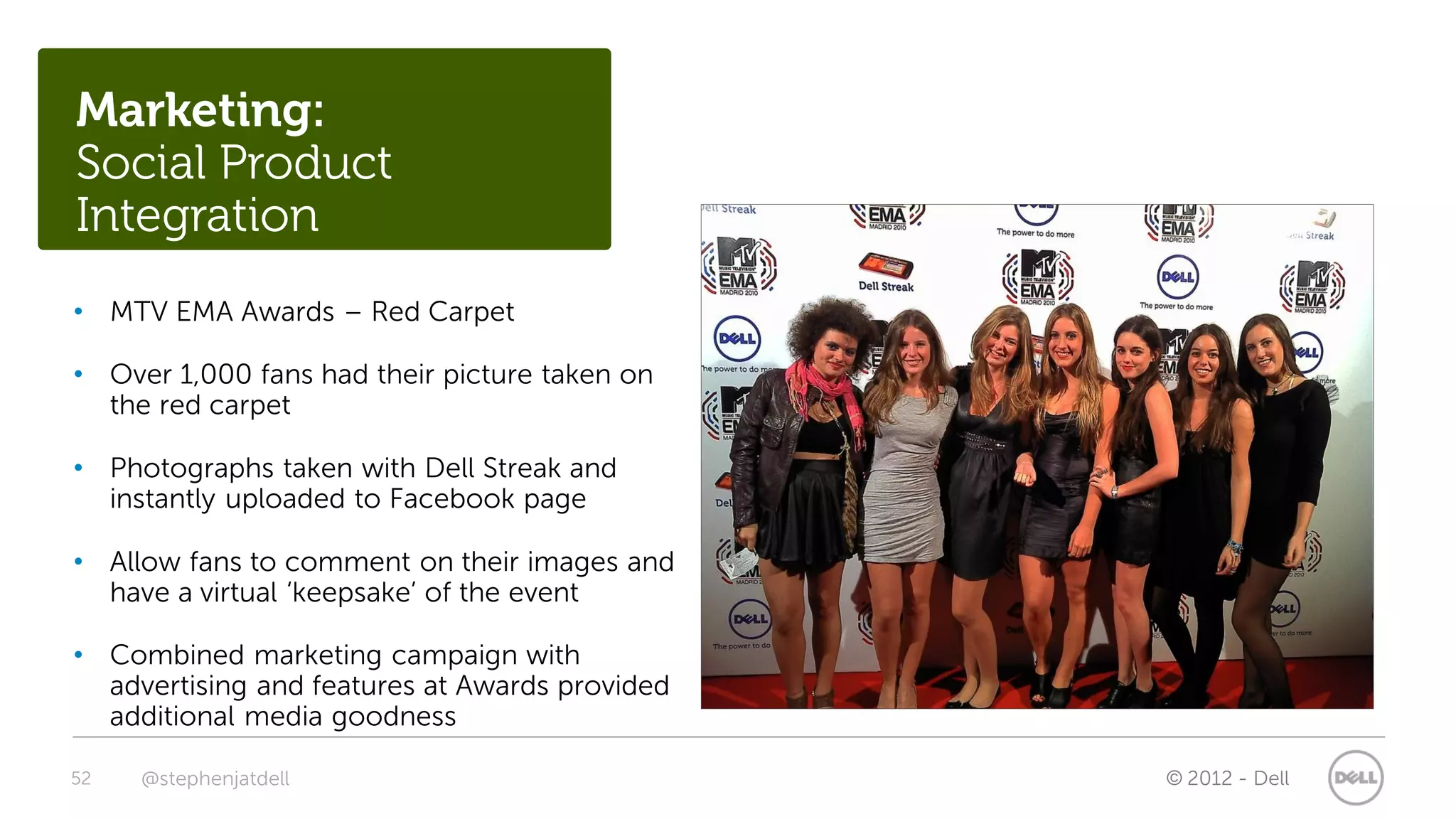 Marketing:
Social Product
Integration
• MTV EMA Awards – Red Carpet

• Over 1,000 fans had their picture taken on
  the red carpet

• Photographs taken with Dell Streak and
  instantly uploaded to Facebook page

• Allow fans to comment on their images and
  have a virtual ‘keepsake’ of the event

• Combined marketing campaign with
  advertising and features at Awards provided
  additional media goodness

52   @stephenjatdell                            © 2012 - Dell
 