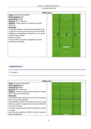 TÁCTICA – TRABAJO DE MESOCICLO
17 de marzo del 2013
11
TAREA 3 (g-1)
Tarea: Conservación del balón.
Nº de Jugadores: 8x8.
Dimensiones: 75x68.
Duración: 20´+ 3´descanso.
Objetivo: Tomar espacios y amplitud en la parte
defensiva.
Desarrollo:
En situación ofensiva, el equipo atacante debe situar
un defensa en cada uno de los tres carriles verticales.
Obligamos a los jugadores a distanciarse y a no dudar
en hacer rodar el balón.
Máximo 2 toques.
Si pasa el balón por todos los jugadores los goles
contabilizarán el doble.
3. MICROCICLO 2
3.1. Sesión 1
TAREA 1 (d-1)
Tarea: Conservación del balón.
Nº de Jugadores: 8x8.
Dimensiones: 50x68.
Duración: 20´+ 3´descanso.
Objetivo: Utilizar la superioridad numérica en ataque
para conservar y desequilibrar.
Desarrollo:
Se pretende realizar duelos de 2x1 en la zona central y
de 1x1 en las zonas laterales.
Está prohibido cambiar de zona salvo en el caso de los
defensas cuando el equipo está en posesión del balón
en la parte ofensiva.
Cuando el equipo pierde el balón los defensas vuelven
a su lugar.
Gol marcado contabiliza el doble si el balón pasó por
todos los jugadores.
 