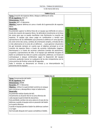 TÁCTICA – TRABAJO DE MESOCICLO
17 de marzo del 2013
12
TAREA 2 (a-1)
Tarea: Creación de espacios libres. Ataque a defensa en zona.
Nº de Jugadores: 4x4 + P.
Dimensiones: 50x68.
Duración: 4x5´+ 3´descanso.
Objetivo: Superar defensa en zona a través de la generación de espacios
libres.
Desarrollo:
Se pretende superar la última línea de un equipo que defiende en zona a
través de creación de espacios libres. Se defenderá inicialmente en la línea
de conos para que se pueda manifestar más fácilmente la creación de
espacios. El equipo que ataca juega en combinativo y tendrá que
aprovecharse de las debilidades que presenta la defensa en zona (puntos
de unión entre dos zonas, cambios de orientación amplios, entrada de dos
o más adversarios en la zona de un defensor, ...) para generar situaciones
de gol teniendo siempre en cuenta que el objetivo principal es el de
creación de espacios libres a través de acciones individuales (regates,
desmarques) o a través de acciones colectivas (cambio de posiciones),
ocuparlas y aprovecharse de ellos. Si el equipo que defiende recupera el
balón se cambiarán los roles en cuanto a atacante y defensor, se iniciará el
contraataque o ataque combinativo según la disposición del equipo
contrario, pudiendo marcar en cualquiera de las dos miniporterías con la
única premisa de finalizar antes de 30 segundos.
Cada 5 minutos se descansará un minuto y se intercambiarán las
posiciones de los equipos.
TAREA 3 (c-1)
Tarea: Conservación del balón.
Nº de Jugadores: 8x8.
Dimensiones: 50x68.
Duración: 20´+ 3´descanso.
Objetivo: Utilizar la superioridad numérica en ataque
para conservar y desequilibrar mejor al adversario.
Desarrollo:
Se pretende realizar duelos de 4x3.
Inicialmente se situarán 4x3 en la zona ofensiva de
cada equipo (superioridad de atacantes).
Está prohibido cambiar de zona salvo en el caso de los
defensas cuando el equipo está en posesión del balón
en la parte ofensiva.
Cuando el equipo pierde el balón los defensas vuelven
a su lugar.
Gol marcado después de 5 pases contabiliza el doble.
 