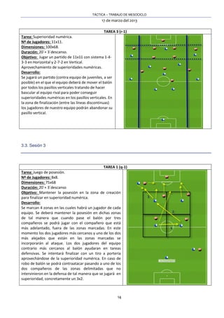 TÁCTICA – TRABAJO DE MESOCICLO
17 de marzo del 2013
14
TAREA 3 (r-1)
Tarea: Superioridad numérica.
Nº de Jugadores: 11x11.
Dimensiones: 100x68.
Duración: 20´+ 3´descanso.
Objetivo: Jugar un partido de 11x11 con sistema 1-4-
3-3 en Horizontal y 2-7-2 en Vertical.
Aprovechamiento de superioridades numéricas.
Desarrollo:
Se jugará un partido (contra equipo de juveniles, a ser
posible) en el que el equipo deberá de mover el balón
por todos los pasillos verticales tratando de hacer
bascular al equipo rival para poder conseguir
superioridades numéricas en los pasillos verticales. En
la zona de finalización (entre las líneas discontinuas)
los jugadores de nuestro equipo podrán abandonar su
pasillo vertical.
3.3. Sesión 3
TAREA 1 (q-1)
Tarea: Juego de posesión.
Nº de Jugadores: 8x8.
Dimensiones: 75x68
Duración: 20´+ 3´descanso
Objetivo: Mantener la posesión en la zona de creación
para finalizar en superioridad numérica.
Desarrollo:
Se marcan 4 zonas en las cuales habrá un jugador de cada
equipo. Se deberá mantener la posesión en dichas zonas
de tal manera que cuando pase el balón por tres
compañeros se podrá jugar con el compañero que está
más adelantado, fuera de las zonas marcadas. En este
momento los dos jugadores más cercanos y uno de los dos
más alejados que están en las zonas marcadas se
incorporarán al ataque. Los dos jugadores del equipo
contrario más cercanos al balón ayudaran en tareas
defensivas. Se intentará finalizar con un tiro a portería
aprovechándose de la superioridad numérica. En caso de
robo de balón se podrá contraatacar pasando a uno de los
dos compañeros de las zonas delimitadas que no
intervinieron en la defensa de tal manera que se jugará en
superioridad, concretamente un 3x2.
 