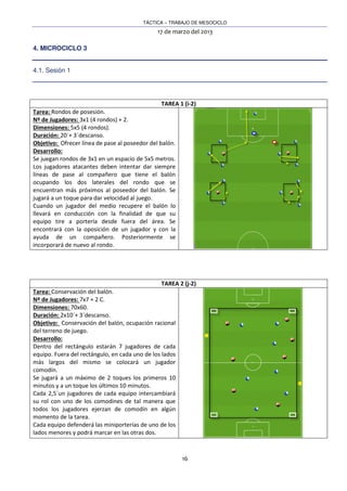 TÁCTICA – TRABAJO DE MESOCICLO
17 de marzo del 2013
16
4. MICROCICLO 3
4.1. Sesión 1
TAREA 1 (i-2)
Tarea: Rondos de posesión.
Nº de Jugadores: 3x1 (4 rondos) + 2.
Dimensiones: 5x5 (4 rondos).
Duración: 20´+ 3´descanso.
Objetivo: Ofrecer línea de pase al poseedor del balón.
Desarrollo:
Se juegan rondos de 3x1 en un espacio de 5x5 metros.
Los jugadores atacantes deben intentar dar siempre
líneas de pase al compañero que tiene el balón
ocupando los dos laterales del rondo que se
encuentran más próximos al poseedor del balón. Se
jugará a un toque para dar velocidad al juego.
Cuando un jugador del medio recupere el balón lo
llevará en conducción con la finalidad de que su
equipo tire a portería desde fuera del área. Se
encontrará con la oposición de un jugador y con la
ayuda de un compañero. Posteriormente se
incorporará de nuevo al rondo.
TAREA 2 (j-2)
Tarea: Conservación del balón.
Nº de Jugadores: 7x7 + 2 C.
Dimensiones: 70x60.
Duración: 2x10´+ 3´descanso.
Objetivo: Conservación del balón, ocupación racional
del terreno de juego.
Desarrollo:
Dentro del rectángulo estarán 7 jugadores de cada
equipo. Fuera del rectángulo, en cada uno de los lados
más largos del mismo se colocará un jugador
comodín.
Se jugará a un máximo de 2 toques los primeros 10
minutos y a un toque los últimos 10 minutos.
Cada 2,5´un jugadores de cada equipo intercambiará
su rol con uno de los comodines de tal manera que
todos los jugadores ejerzan de comodín en algún
momento de la tarea.
Cada equipo defenderá las miniporterías de uno de los
lados menores y podrá marcar en las otras dos.
 