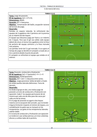 TÁCTICA – TRABAJO DE MESOCICLO
17 de marzo del 2013
18
TAREA 2 (l-2)
Tarea: Juego de posesión.
Nº de Jugadores: 5x5 + 2 P (+5).
Dimensiones: 40x45.
Duración: 20´+ 3´descanso.
Objetivo: Conservación del balón, ocupación racional
del terreno de juego.
Desarrollo:
Partidos en espacio reducido. Se enfrentarán dos
equipos de 5 jugadores más 2 porteros con la premisa
de un máximo de dos toques.
El equipo que descansa juega por fuera a un máximo
de 2 toques. Para que el gol sea válido cada equipo
deberá de situar al menos tres jugadores entre la línea
de portería del equipo contrario y la línea marcada
más próxima.
Los partidos serán de 5´o gol marcado. Si se supera el
tiempo de juego se decidirá el campeón a través de un
tiro a portería desde el punto de penalti.
El campeón se enfrentará al equipo que estaba en el
exterior.
TAREA 3 (n-2)
Tarea: Posesión, conducción y finalización.
Nº de Jugadores: 5x5 + C (posesión) + 4 + 1 + P.
Dimensiones: 25x50 (posesión).
Duración: 2x5´+ 2x5´+ 1´descanso entre series.
Objetivo: Juego posicional. Salida de balón a través
de ambos pasillos laterales defensivos. Toma de
decisión.
Desarrollo:
Se divide el grupo en dos, uno realiza juego de
posesión y el otro de conducción y finalización con
oposición. Cada 5´ los equipos permutarán de tal
manera que cada uno de ellos pase dos veces por
cada una de las tareas.
En el juego de posesión se jugará a dos toques
máximo con la excepción del comodín, que no tendrá
ninguna limitación respecto al número de toques, y se
contabilizarán los goles que se marquen en las
miniporterías. Los goles en las miniporterías laterales
valdrán doble.
En la tarea de conducción y finalización con oposición
se incidirá en usar ambas piernas y en tirar a distintas
alturas y a ambos lados de la portería.
 
