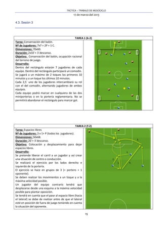 TÁCTICA – TRABAJO DE MESOCICLO
17 de marzo del 2013
19
4.3. Sesión 3
TAREA 1 (k-2)
Tarea: Conservación del balón.
Nº de Jugadores: 7x7 + 2P + 1 C.
Dimensiones: 70x60.
Duración: 2x10´+ 3´descanso.
Objetivo: Conservación del balón, ocupación racional
del terreno de juego.
Desarrollo:
Dentro del rectángulo estarán 7 jugadores de cada
equipo. Dentro del rectángulo participará un comodín.
Se jugará a un máximo de 2 toques los primeros 10
minutos y a un toque los últimos 10 minutos.
Cada 2,5´ uno de los jugadores intercambiará su rol
con el del comodín, alternando jugadores de ambos
equipos.
Cada equipo podrá marcar en cualquiera de las dos
miniporterias o en la portería reglamentaria. No se
permitirá abandonar el rectángulo para marcar gol.
TAREA 2 (f-2)
Tarea: Espacios libres
Nº de Jugadores: 3 x 1+ P (todos los jugadores).
Dimensiones: 50x68.
Duración: 20´+ 3´descanso.
Objetivo: Colocación y desplazamiento para dejar
espacios libres.
Desarrollo:
Se pretende liberar el carril a un jugador y así crear
una situación de centro o conducción.
Se realizará el ejercicio por los lados derecho e
izquierdo de la portería.
El ejercicio se hace en grupos de 3 (+ portero + 1
oponente).
Se deben realizar los movimientos a un toque y a la
máxima velocidad posible.
Un jugador del equipo contrario tendrá que
desplazarse desde una esquina a la máxima velocidad
posible para plantar oposición.
Se tendrá en cuenta que el pase al espacio libre (hacia
el lateral) se debe de realizar antes de que el lateral
esté en posición de fuera de juego teniendo en cuenta
la situación del oponente.
 