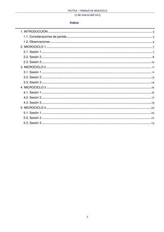TÁCTICA – TRABAJO DE MESOCICLO
17 de marzo del 2013
2
Índice
1. INTRODUCCIÓN......................................................................................................................................... 3
1.1. Consideraciones de partida ................................................................................................................ 3
1.2. Observaciones ......................................................................................................................................4
2. MICROCICLO 1 ........................................................................................................................................... 7
2.1. Sesión 1 ................................................................................................................................................. 7
2.2. Sesión 2 .................................................................................................................................................8
2.3. Sesión 3 ................................................................................................................................................10
3. MICROCICLO 2 .......................................................................................................................................... 11
3.1. Sesión 1 ................................................................................................................................................ 11
3.2. Sesión 2 ................................................................................................................................................13
3.3. Sesión 3 ................................................................................................................................................14
4. MICROCICLO 3 ..........................................................................................................................................16
4.1. Sesión 1 ................................................................................................................................................16
4.2. Sesión 2 ................................................................................................................................................17
4.3. Sesión 3 ................................................................................................................................................19
5. MICROCICLO 4 ......................................................................................................................................... 20
5.1. Sesión 1 ............................................................................................................................................... 20
5.2. Sesión 2 ................................................................................................................................................22
5.3. Sesión 3 ............................................................................................................................................... 23
 