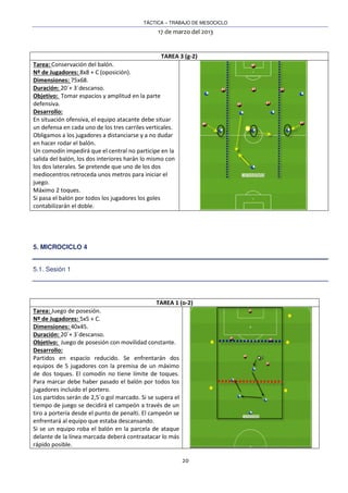 TÁCTICA – TRABAJO DE MESOCICLO
17 de marzo del 2013
20
TAREA 3 (g-2)
Tarea: Conservación del balón.
Nº de Jugadores: 8x8 + C (oposición).
Dimensiones: 75x68.
Duración: 20´+ 3´descanso.
Objetivo: Tomar espacios y amplitud en la parte
defensiva.
Desarrollo:
En situación ofensiva, el equipo atacante debe situar
un defensa en cada uno de los tres carriles verticales.
Obligamos a los jugadores a distanciarse y a no dudar
en hacer rodar el balón.
Un comodín impedirá que el central no participe en la
salida del balón, los dos interiores harán lo mismo con
los dos laterales. Se pretende que uno de los dos
mediocentros retroceda unos metros para iniciar el
juego.
Máximo 2 toques.
Si pasa el balón por todos los jugadores los goles
contabilizarán el doble.
5. MICROCICLO 4
5.1. Sesión 1
TAREA 1 (o-2)
Tarea: Juego de posesión.
Nº de Jugadores: 5x5 + C.
Dimensiones: 40x45.
Duración: 20´+ 3´descanso.
Objetivo: Juego de posesión con movilidad constante.
Desarrollo:
Partidos en espacio reducido. Se enfrentarán dos
equipos de 5 jugadores con la premisa de un máximo
de dos toques. El comodín no tiene límite de toques.
Para marcar debe haber pasado el balón por todos los
jugadores incluido el portero.
Los partidos serán de 2,5´o gol marcado. Si se supera el
tiempo de juego se decidirá el campeón a través de un
tiro a portería desde el punto de penalti. El campeón se
enfrentará al equipo que estaba descansando.
Si se un equipo roba el balón en la parcela de ataque
delante de la línea marcada deberá contraatacar lo más
rápido posible.
 