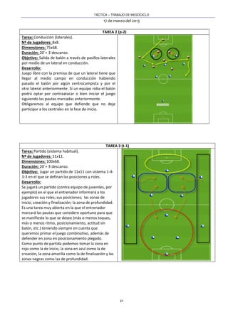 TÁCTICA – TRABAJO DE MESOCICLO
17 de marzo del 2013
21
TAREA 2 (p-2)
Tarea: Conducción (laterales).
Nº de Jugadores: 8x8.
Dimensiones: 75x68.
Duración: 20´+ 3´descanso.
Objetivo: Salida de balón a través de pasillos laterales
por medio de un lateral en conducción.
Desarrollo:
Juego libre con la premisa de que un lateral tiene que
llegar al medio campo en conducción habiendo
pasado el balón por algún centrocampista y por el
otro lateral anteriormente. Si un equipo roba el balón
podrá optar por contraatacar o bien iniciar el juego
siguiendo las pautas marcadas anteriormente.
Obligaremos al equipo que defiende que no deje
participar a los centrales en la fase de inicio.
TAREA 3 (t-1)
Tarea: Partido (sistema habitual).
Nº de Jugadores: 11x11.
Dimensiones: 100x68.
Duración: 20´+ 3´descanso.
Objetivo: Jugar un partido de 11x11 con sistema 1-4-
3-3 en el que se definan las posiciones y roles.
Desarrollo:
Se jugará un partido (contra equipo de juveniles, por
ejemplo) en el que el entrenador informará a los
jugadores sus roles; sus posiciones; las zonas de
inicio, creación y finalización; la zona de profundidad.
Es una tarea muy abierta en la que el entrenador
marcará las pautas que considere oportuno para que
se manifieste lo que se desee (más o menos toques,
más o menos ritmo, posicionamiento, actitud sin
balón, etc.) teniendo siempre en cuenta que
queremos primar el juego combinativo, además de
defender en zona en posicionamiento plegado.
Como punto de partida podemos tomar la zona en
rojo como la de inicio, la zona en azul como la de
creación, la zona amarilla como la de finalización y las
zonas negras como las de profundidad.
 