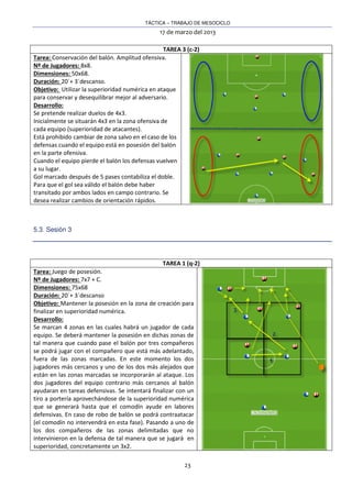 TÁCTICA – TRABAJO DE MESOCICLO
17 de marzo del 2013
23
TAREA 3 (c-2)
Tarea: Conservación del balón. Amplitud ofensiva.
Nº de Jugadores: 8x8.
Dimensiones: 50x68.
Duración: 20´+ 3´descanso.
Objetivo: Utilizar la superioridad numérica en ataque
para conservar y desequilibrar mejor al adversario.
Desarrollo:
Se pretende realizar duelos de 4x3.
Inicialmente se situarán 4x3 en la zona ofensiva de
cada equipo (superioridad de atacantes).
Está prohibido cambiar de zona salvo en el caso de los
defensas cuando el equipo está en posesión del balón
en la parte ofensiva.
Cuando el equipo pierde el balón los defensas vuelven
a su lugar.
Gol marcado después de 5 pases contabiliza el doble.
Para que el gol sea válido el balón debe haber
transitado por ambos lados en campo contrario. Se
desea realizar cambios de orientación rápidos.
5.3. Sesión 3
TAREA 1 (q-2)
Tarea: Juego de posesión.
Nº de Jugadores: 7x7 + C.
Dimensiones: 75x68
Duración: 20´+ 3´descanso
Objetivo: Mantener la posesión en la zona de creación para
finalizar en superioridad numérica.
Desarrollo:
Se marcan 4 zonas en las cuales habrá un jugador de cada
equipo. Se deberá mantener la posesión en dichas zonas de
tal manera que cuando pase el balón por tres compañeros
se podrá jugar con el compañero que está más adelantado,
fuera de las zonas marcadas. En este momento los dos
jugadores más cercanos y uno de los dos más alejados que
están en las zonas marcadas se incorporarán al ataque. Los
dos jugadores del equipo contrario más cercanos al balón
ayudaran en tareas defensivas. Se intentará finalizar con un
tiro a portería aprovechándose de la superioridad numérica
que se generará hasta que el comodín ayude en labores
defensivas. En caso de robo de balón se podrá contraatacar
(el comodín no intervendrá en esta fase). Pasando a uno de
los dos compañeros de las zonas delimitadas que no
intervinieron en la defensa de tal manera que se jugará en
superioridad, concretamente un 3x2.
 
