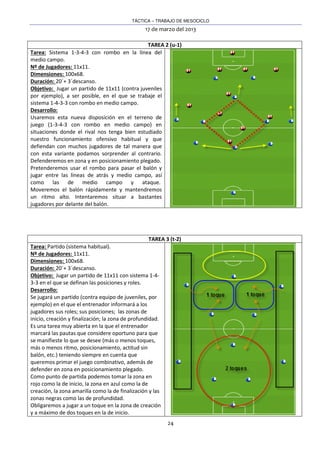 TÁCTICA – TRABAJO DE MESOCICLO
17 de marzo del 2013
24
TAREA 2 (u-1)
Tarea: Sistema 1-3-4-3 con rombo en la línea del
medio campo.
Nº de Jugadores: 11x11.
Dimensiones: 100x68.
Duración: 20´+ 3´descanso.
Objetivo: Jugar un partido de 11x11 (contra juveniles
por ejemplo), a ser posible, en el que se trabaje el
sistema 1-4-3-3 con rombo en medio campo.
Desarrollo:
Usaremos esta nueva disposición en el terreno de
juego (1-3-4-3 con rombo en medio campo) en
situaciones donde el rival nos tenga bien estudiado
nuestro funcionamiento ofensivo habitual y que
defiendan con muchos jugadores de tal manera que
con esta variante podamos sorprender al contrario.
Defenderemos en zona y en posicionamiento plegado.
Pretenderemos usar el rombo para pasar el balón y
jugar entre las líneas de atrás y medio campo, así
como las de medio campo y ataque.
Moveremos el balón rápidamente y mantendremos
un ritmo alto. Intentaremos situar a bastantes
jugadores por delante del balón.
TAREA 3 (t-2)
Tarea: Partido (sistema habitual).
Nº de Jugadores: 11x11.
Dimensiones: 100x68.
Duración: 20´+ 3´descanso.
Objetivo: Jugar un partido de 11x11 con sistema 1-4-
3-3 en el que se definan las posiciones y roles.
Desarrollo:
Se jugará un partido (contra equipo de juveniles, por
ejemplo) en el que el entrenador informará a los
jugadores sus roles; sus posiciones; las zonas de
inicio, creación y finalización; la zona de profundidad.
Es una tarea muy abierta en la que el entrenador
marcará las pautas que considere oportuno para que
se manifieste lo que se desee (más o menos toques,
más o menos ritmo, posicionamiento, actitud sin
balón, etc.) teniendo siempre en cuenta que
queremos primar el juego combinativo, además de
defender en zona en posicionamiento plegado.
Como punto de partida podemos tomar la zona en
rojo como la de inicio, la zona en azul como la de
creación, la zona amarilla como la de finalización y las
zonas negras como las de profundidad.
Obligaremos a jugar a un toque en la zona de creación
y a máximo de dos toques en la de inicio.
 