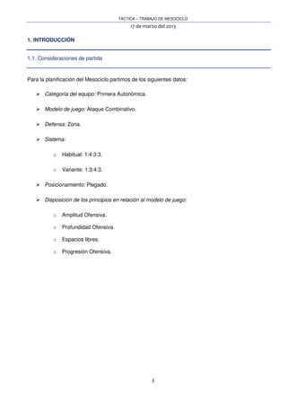 TÁCTICA – TRABAJO DE MESOCICLO
17 de marzo del 2013
3
1. INTRODUCCIÓN
1.1. Consideraciones de partida
Para la planificación del Mesociclo partimos de los siguientes datos:
Categoría del equipo: Primera Autonómica.
Modelo de juego: Ataque Combinativo.
Defensa: Zona.
Sistema:
o Habitual: 1:4:3:3.
o Variante: 1:3:4:3.
Posicionamiento: Plegado.
Disposición de los principios en relación al modelo de juego:
o Amplitud Ofensiva.
o Profundidad Ofensiva.
o Espacios libres.
o Progresión Ofensiva.
 