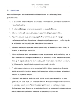 TÁCTICA – TRABAJO DE MESOCICLO
17 de marzo del 2013
4
1.2. Observaciones
Para entender mejor la estructura del Mesociclo debemos tener en cuenta las siguientes
puntualizaciones:
En las sesiones tan sólo reflejamos las tareas con contenido táctico, obviando el calentamiento
y la vuelta a la calma.
Se entrenará 3 días por semana y en cada sesión se realizarán 3 tareas.
Estamos en el periodo preparatorio, justo antes del inicio del periodo competitivo.
Pretendemos que el equipo entrene para poder llevar la iniciativa, controle el juego
manifestando equilibrio en las acciones, trabaje sobre todo los pases cortos y medios dotando
de seguridad al juego y que todo ello sirva para manifestar eficacia.
Las tareas se diseñaron para poder trabajar las tres fases del ataque combinativo, es decir la
iniciación, la creación y la finalización.
Aunque las sesiones están diseñadas para trabajar prioritariamente la parcela ofensiva, que es
lo que realmente deseamos para este Mesociclo, la mayor parte de ellas también lleva implícito
el trabajo de la parcela defensiva. El entrenador puede darle más o menos énfasis a cada una
de dichas parcelas dependiendo de lo que interese en cada momento.
Ya habíamos comentado anteriormente que los principios tácticos que queremos desarrollar
preferentemente son los relacionados con “Espacios libres”, “Amplitud Ofensiva”, “Profundidad
Ofensiva” y “Progresión Ofensiva”.
Entendemos que se deben repetir las tareas, aunque con las modificaciones que se crean
oportunas, para poder lograr una correcta asimilación. Para Mesociclos posteriores tendremos
en cuenta que a partir de un nº determinado de repeticiones no se produce una mejora
significativa por lo que si queremos conseguir las mismas o parecidas transferencias tendíamos
que hacer variantes de las tareas propuestas o bien trabajar otras distintas
 