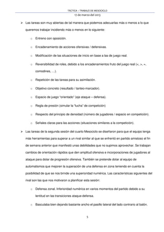 TÁCTICA – TRABAJO DE MESOCICLO
17 de marzo del 2013
5
Las tareas son muy abiertas de tal manera que podemos adecuarlas más o menos a lo que
queremos trabajar incidiendo más o menos en lo siguiente:
o Entreno con oposición.
o Encadenamiento de acciones ofensivas / defensivas.
o Modificación de las situaciones de inicio en base a las de juego real.
o Reversibilidad de roles, debido a los encadenamientos fruto del juego real (<, >, =,
comodines, …).
o Repetición de las tareas para su asimilación.
o Objetivo concreto (resultado / tanteo-marcador).
o Espacio de juego “orientado” (eje ataque – defensa).
o Regla de presión (simular la “lucha” de competición)
o Respecto del principio de densidad (número de jugadores / espacio en competición).
o Señales claras para las acciones (situaciones similares a la competición).
Las tareas de la segunda sesión del cuarto Mesociclo se diseñaron para que el equipo tenga
más herramientas para superar a un rival similar al que se enfrentó en partido amistoso el fin
de semana anterior que manifestó unas debilidades que no supimos aprovechar. Se trabajan
cambios de orientación rápidos que den amplitud ofensiva e incorporaciones de jugadores al
ataque para dotar de progresión ofensiva. También se pretende dotar al equipo de
automatismos que mejoren la superación de una defensa en zona teniendo en cuenta la
posibilidad de que se nos brinde una superioridad numérica. Las características siguientes del
rival son las que nos motivaron a planificar esta sesión:
o Defensa zonal. Inferioridad numérica en varios momentos del partido debido a su
lentitud en las transiciones ataque-defensa.
o Basculaba bien dejando bastante ancho el pasillo lateral del lado contrario al balón.
 