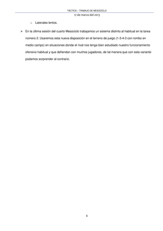 TÁCTICA – TRABAJO DE MESOCICLO
17 de marzo del 2013
6
o Laterales lentos.
En la última sesión del cuarto Mesociclo trabajamos un sistema distinto al habitual en la tarea
número 2. Usaremos esta nueva disposición en el terreno de juego (1-3-4-3 con rombo en
medio campo) en situaciones donde el rival nos tenga bien estudiado nuestro funcionamiento
ofensivo habitual y que defiendan con muchos jugadores, de tal manera que con esta variante
podamos sorprender al contrario.
 