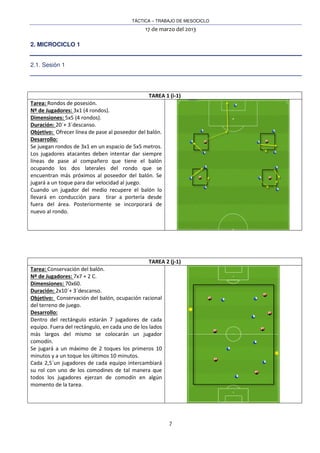 TÁCTICA – TRABAJO DE MESOCICLO
17 de marzo del 2013
7
2. MICROCICLO 1
2.1. Sesión 1
TAREA 1 (i-1)
Tarea: Rondos de posesión.
Nº de Jugadores: 3x1 (4 rondos).
Dimensiones: 5x5 (4 rondos).
Duración: 20´+ 3´descanso.
Objetivo: Ofrecer línea de pase al poseedor del balón.
Desarrollo:
Se juegan rondos de 3x1 en un espacio de 5x5 metros.
Los jugadores atacantes deben intentar dar siempre
líneas de pase al compañero que tiene el balón
ocupando los dos laterales del rondo que se
encuentran más próximos al poseedor del balón. Se
jugará a un toque para dar velocidad al juego.
Cuando un jugador del medio recupere el balón lo
llevará en conducción para tirar a portería desde
fuera del área. Posteriormente se incorporará de
nuevo al rondo.
TAREA 2 (j-1)
Tarea: Conservación del balón.
Nº de Jugadores: 7x7 + 2 C.
Dimensiones: 70x60.
Duración: 2x10´+ 3´descanso.
Objetivo: Conservación del balón, ocupación racional
del terreno de juego.
Desarrollo:
Dentro del rectángulo estarán 7 jugadores de cada
equipo. Fuera del rectángulo, en cada uno de los lados
más largos del mismo se colocarán un jugador
comodín.
Se jugará a un máximo de 2 toques los primeros 10
minutos y a un toque los últimos 10 minutos.
Cada 2,5´un jugadores de cada equipo intercambiará
su rol con uno de los comodines de tal manera que
todos los jugadores ejerzan de comodín en algún
momento de la tarea.
 