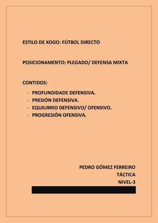 ESTILO DE XOGO: FÚTBOL DIRECTO


POSICIONAMENTO: PLEGADO/ DEFENSA MIXTA


CONTIDOS:
 -   PROFUNDIDADE DEFENSIVA.
 -   PRESIÓN DEFENSIVA.
 -   EQUILIBRIO DEFENSIVO/ OFENSIVO.
 -   PROGRESIÓN OFENSIVA.




                       PEDRO GÓMEZ FERREIRO
                                    TÁCTICA
                                     NIVEL-3
 