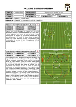 ENTRENADOR
INSTALACIÓN
JUAN CARLOS AGUIAR NOVOA
CAMPO LUIS BODEGAS
Nº SESIÓN
Espacio: Area grande. 2 equipos de 4 jugadores+2 comodines
ofensivos.El equipo que consiga dar 5 pases en el área salen 1
o varios jugadores para recibir un pase e intentar rematar
antes de que un defensor se lo impida.El remate debe ser
fuera del area y si no puede de nuevo ataque combiantivo
hasta que pueda realizarlo con las caracteristicas antes
mencionadas. Se cambian los roles si el equipo que defiende
recupera el balón
Espacio: Mitad de campo se delimitan 3 cuadrados de 20x20 m. Se
juega en los 2 medios campos, 2 equipos de 10 +porteros (2x2 en el
cuadrado donde esté el balón y en el más próximo, 1x1 en el más
alejado del balón) de forma que en el cuadrado central siempre
habrá 2x2.Se inicia con saque del portero a un compañero defensor
en uno de los cuadrados, que tratará de combinar con sus
compañeros para traspasar la línea del centro del campo en
cualquiera de los cuadrados.Los atacantes, deberán presionar para
robar el balón y hacer ataque rápido sobre la portería, con 3 pases
como máximo, en caso de superarlos perderá la posesión.En ataque
sólo podrá participar el receptor del pase más 2 compañeros,y 3
defensores más próximos a los atacantes.Durante psesión de balón,
solamente podrá haber en cada cuadrado 2 jugadores por equipo,se
bascula a la zona del balón, quedando en el cuadrado más alejado 1
jugador por equipo.En caso de gol, el portero enviará el balón a un
jugador del equipo que lo obtuvo para iniciar el juego, en caso
contrario a un jugador defensor.
PAUSA R.
Tº TRAB.
Tº TOTAL
SERIES 1
REPET.
PAUSA S.
PAUSA R.
EQUIPO CLUB LEMOS
FECHA
HORA
1
SERIES Tº TRAB.PAUSA S.
POSESION-RECUPERACION CON FINALIZACION
20´
POSESION-RECUPERACION CON FINALIZACION 2
REPET. Tº TOTAL
3
MATERIAL
OBJETIVOS
CONOS-PETOS BALONES
TRABAJAR EL CONTRATAQUE COMO VARIANTE
6 MESOCICLOMICROCICLO 1
HOJA DE ENTRENAMIENTO
 