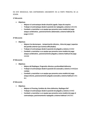 EN ESTE MESOCICLO, NOS CENTRAREMOS UNICAMENTE EN LA PARTE PRINCIPAL DE LA
SESION.
1º Microciclo
• Objetivos
o Mejorar el contraataque desde situación jugada. Saque de esquina
o Trabajar el contraataque desde la posición de replegado y sistema 1-4-1-4-1
o Combatir y neutralizar a un equipo que presenta como modelo de juego
ataque combinativo , posicionamiento adelantado y sistema habitual de
juego 1-4-3-3
2º Microciclo
• Objetivos
o Mejorar los desmarques , temporización ofensiva , ritmo de juego ( aspectos
del partido anterior que tuvimos dificultades)
o Trabajar el contraataque desde la posición de plegado y sistema 1-4-4-2
o Combatir y neutralizar a un equipo que presenta como modelo de juego
ataque combinativo , posicionamiento plegado y sistema habitual de juego
1-4-4-2
3º Microciclo
• Objetivos
o Mejora del Repliegue, Progresión ofensiva y profundidad defensiva
o Trabajar el contraataque desde la posición de avanzado y sistema 1-4-4-2( en
rombo)
o Combatir y neutralizar a un equipo que presenta como modelo de juego
ataque directo, posicionamiento plegado-avanzado y sistema habitual 1-4-1-
4-1
4º Microciclo
• Objetivos
o Mejorar el Pressing, Cambios de ritmo defensivo, Repliegue Def
o Trabajar el contraataque desde la posición de plegado y sistema 1-4-4-2
o Combatir y neutralizar a un equipo que presenta como modelo de juego el
contraataque, posicionamiento replegado y sistema habitual 1-4-2-3-1
 