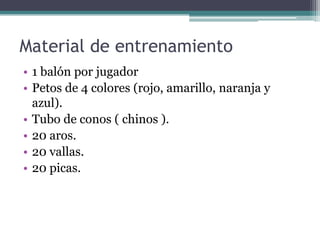 Material de entrenamiento
• 1 balón por jugador
• Petos de 4 colores (rojo, amarillo, naranja y
azul).
• Tubo de conos ( chinos ).
• 20 aros.
• 20 vallas.
• 20 picas.

 