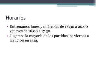 Horarios
• Entrenamos lunes y miércoles de 18:30 a 20.00
y jueves de 16.00 a 17.30.
• Jugamos la mayoría de los partidos los viernes a
las 17.00 en casa.

 