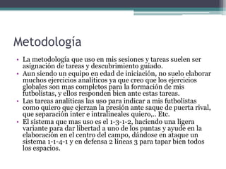 Metodología
• La metodología que uso en mis sesiones y tareas suelen ser
asignación de tareas y descubrimiento guiado.
• Aun siendo un equipo en edad de iniciación, no suelo elaborar
muchos ejercicios analíticos ya que creo que los ejercicios
globales son mas completos para la formación de mis
futbolistas, y ellos responden bien ante estas tareas.
• Las tareas analíticas las uso para indicar a mis futbolistas
como quiero que ejerzan la presión ante saque de puerta rival,
que separación inter e intralineales quiero,.. Etc.
• El sistema que mas uso es el 1-3-1-2, haciendo una ligera
variante para dar libertad a uno de los puntas y ayude en la
elaboración en el centro del campo, dándose en ataque un
sistema 1-1-4-1 y en defensa 2 líneas 3 para tapar bien todos
los espacios.

 
