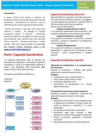 Mesociclo Settore Giovanile Novara Calcio: sviluppo Capacità Coordinative
Meso

Presentazione
In questo articolo verrà esposta e analizzata una
proposta di mesociclo mirato allo sviluppo delle Capacità
coordinative , presentato da me durante il mese di
settembre presso il settore giovanile del Novara Calcio.
L’articolo verrà diviso in due parti nella prima parte
andremo a trattare
nel dettaglio le Capacità
coordinative “speciali “ e “generali “ , descrivendo
possibili esercitazioni mirate legate al proprio sviluppo.
Successivamente nella seconda parte verrà descritto
l’intero mesociclo , attraverso descrizioni e schede
tecniche delle varie sedute proposte sul campo.(Nb:

per ricevere l’intero mesociclo visita il sito
www.enricomordillo.blogspot.it)

Parte I Capacità Coordinative
“Le capacità coordinative sono le capacità che
permettono di organizzare , controllare e regolare il
movimento in vista di un determinato obiettivo o
scopo” ,esse dipendono dalla funzionalità degli
organi di senso e del sistema nervoso.
Le capacita coordinative si dividono in :
1) generali
2)speciali

Enrico
Mordillo

Capacità Coordinative Generali :

Secondo Meinel le capacità coordinative generali ,
chi costituiscono la destrezza sportiva , posseggono
un elevato grado di universalità e si possono riferire
all’intero settore della motricità sportiva .
Possono essere classificate in :
- Capacità di apprendimento motorio
E’ la capacità di apprendere nuovi movimenti , che
vengono stabilizzati tramite continue esercitazioni.
- Capacità di direzione e controllo
E’ la capacità di controllare il movimento , durante
l’esercizio , secondo un obiettivo e un programma
d’azione prefissato.
- Capacità d’adattamento
E’ la capacità di modificare il programma motorio ,
adattandolo in rapporto ad una improvvisa nuova
situazione , senza compromettere il risultato
previsto.

Capacità Coordinative Speciali:
1)Capacità di combinazione e di accoppiamento
dei movimenti
Capacita di combinare e mettere nella giusta
successione movimenti diversi tra loro.
Sviluppo:
combinazioni corsa e salto (andature),
corsa, salto e colpo di testa o calcio
conduzione della palla e tiro
esercitazioni di coordinazione tra i diversi
segmenti del corpo.
2) Capacità di orientamento spazio-temporale
Capacita di valutare e modificare i movimenti del
corpo nello spazio circostante e nel tempo.
Sviluppo:
spostamenti entro spazi o aree predeterminate
o utilizzazione di distanze e di spazi variati (es.
cambi di direzione a comando o in punti
prestabiliti).
uso di palloni di dimensioni e pesi diversi
valutazione degli spazi occupati e degli
spostamenti compiuti da compagni ed avversari
utilizzo di posizioni, condizioni e movimenti
inconsueti
valutazione di traiettorie e velocità della palla.

 