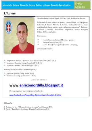 Mesociclo Settore Giovanile Novara Calcio: sviluppo Capacità Coordinative
Meso

Enrico
Mordillo

L’Autore
Mordillo Enrico nato a Napoli il 10/06/1988. Residente a Novara .
Laureato in Scienze motorie e Sportive con votazione 102/110 presso
la facoltà di Scienze Motorie di Torino , titolo della tesi “La video
analisi nello sviluppo tecnico tattico del giovane calciatore”. Relatore :
Camolese Giancarlo. Attualmente Preparatore atletico Categoria
Pulcini del Novara Calcio.
Formazione:
Laurea Triennale Scienze Motorie e sportive
Istruttore corso Coni-Figc ,
Corso Base/Top e Super di Juventus University,
esperienze lavorative :

Preparatore atletico - Novara Calcio Pulcini 2003-2004 (2012 -2013)
Istruttore - Juventus Soccer Schools (2010-2011)
Istruttore - Fc Pro Vercelli 1892 (2011-2012)
altre esperienze in ambito camp estivi presso :
Juventus Sumemr Camp (estate 2010)
Novara City Camp. (estate 2011 – 2012)
Autore sito internet :

www.enricomordillo.blogspot.it
Oppure seguimi e metti mi piace su facebook :
www.facebook.com/pages/Blog-Contenuti-per-Allenatori-di-Calcio

Bibliografia

1. Bonaccorso S. – “Allenare il settore giovanile” , ed Correre, 2008.
2. A.a.A - “La didattica del giuoco del calcio”, ed Correre ,2010.

 