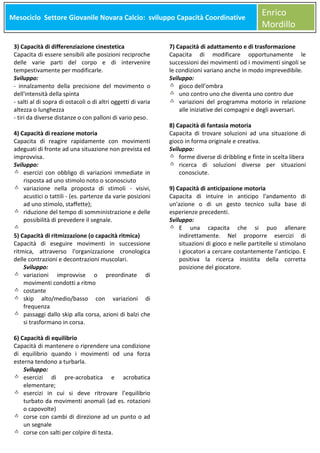 Mesociclo Settore Giovanile Novara Calcio: sviluppo Capacità Coordinative
Meso

3) Capacità di differenziazione cinestetica
Capacita di essere sensibili alle posizioni reciproche
delle varie parti del corpo e di intervenire
tempestivamente per modificarle.
Sviluppo:
- innalzamento della precisione del movimento o
dell'intensità della spinta
- salti al di sopra di ostacoli o di altri oggetti di varia
altezza o lunghezza
- tiri da diverse distanze o con palloni di vario peso.
4) Capacità di reazione motoria
Capacita di reagire rapidamente con movimenti
adeguati di fronte ad una situazione non prevista ed
improvvisa.
Sviluppo:
esercizi con obbligo di variazioni immediate in
risposta ad uno stimolo noto o sconosciuto
variazione nella proposta di stimoli - visivi,
acustici o tattili - (es. partenze da varie posizioni
ad uno stimolo, staffette);
riduzione del tempo di somministrazione e delle
possibilità di prevedere il segnale.
5) Capacità di ritmizzazione (o capacità ritmica)
Capacità di eseguire movimenti in successione
ritmica, attraverso l'organizzazione cronologica
delle contrazioni e decontrazioni muscolari.
Sviluppo:
variazioni improvvise o preordinate di
movimenti condotti a ritmo
costante
skip alto/medio/basso con variazioni di
frequenza
passaggi dallo skip alla corsa, azioni di balzi che
si trasformano in corsa.
6) Capacità di equilibrio
Capacità di mantenere o riprendere una condizione
di equilibrio quando i movimenti od una forza
esterna tendono a turbarla.
Sviluppo:
esercizi di pre-acrobatica e acrobatica
elementare;
esercizi in cui si deve ritrovare l’equilibrio
turbato da movimenti anomali (ad es. rotazioni
o capovolte)
corse con cambi di direzione ad un punto o ad
un segnale
corse con salti per colpire di testa.

Enrico
Mordillo

7) Capacità di adattamento e di trasformazione
Capacita di modificare opportunamente le
successioni dei movimenti od i movimenti singoli se
le condizioni variano anche in modo imprevedibile.
Sviluppo:
gioco dell’ombra
uno contro uno che diventa uno contro due
variazioni del programma motorio in relazione
alle iniziative dei compagni e degli avversari.
8) Capacità di fantasia motoria
Capacita di trovare soluzioni ad una situazione di
gioco in forma originale e creativa.
Sviluppo:
forme diverse di dribbling e finte in scelta libera
ricerca di soluzioni diverse per situazioni
conosciute.
9) Capacità di anticipazione motoria
Capacita di intuire in anticipo l'andamento di
un'azione o di un gesto tecnico sulla base di
esperienze precedenti.
Sviluppo:
E una capacita che si puo allenare
indirettamente. Nel proporre esercizi di
situazioni di gioco e nelle partitelle si stimolano
i giocatori a cercare costantemente l’anticipo. E
positiva la ricerca insistita della corretta
posizione del giocatore.

 