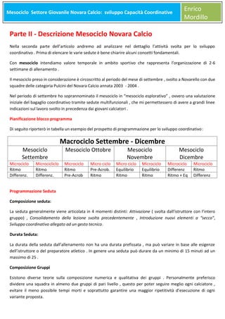 Mesociclo Settore Giovanile Novara Calcio: sviluppo Capacità Coordinative
Meso

Enrico
Mordillo

Parte II - Descrizione Mesociclo Novara Calcio
Nella seconda parte dell’articolo andremo ad analizzare nel dettaglio l’attività svolta per lo sviluppo
coordinativo . Prima di elencare le varie sedute è bene chiarire alcuni concetti fondamentali.
Con mesociclo intendiamo valore temporale in ambito sportivo che rappresenta l’organizzazione di 2-6
settimane di allenamento .
Il mesociclo preso in considerazione è circoscritto al periodo del mese di settembre , svolto a Novarello con due
squadre delle categoria Pulcini del Novara Calcio annata 2003 - 2004 .
Nel periodo di settembre ho soprannominato il mesociclo in “mesociclo esplorativo” , ovvero una valutazione
iniziale del bagaglio coordinativo tramite sedute multifunzionali , che mi permettessero di avere a grandi linee
indicazioni sul lavoro svolto in precedenza dai giovani calciatori .
Pianificazione blocco programma
Di seguito riporterò in tabella un esempio del prospetto di programmazione per lo sviluppo coordinativo:

Mesociclo
Settembre

Microciclo
Ritmo
Differenz.

Microcicliclo
Ritmo
Differenz.

Macrociclo Settembre - Dicembre
Mesociclo Ottobre

Microciclo
Ritmo
Pre-Acrob

Micro ciclo
Pre-Acrob.
Ritmo

Mesociclo
Novembre

Micro ciclo
Equilibrio
Ritmo

Microciclo
Equilibrio
Ritmo

Mesociclo
Dicembre

Microciclo
Differenz
Ritmo + Eq

Microciclo
Ritmo
Differenz

Programmazione Seduta
Composizione seduta:
La seduta generalmente viene articolata in 4 momenti distinti: Attivazione ( svolta dall’istruttore con l’intero
gruppo) , Consolidamento della lezione svolta precedentemente , Introduzione nuovi elementi a “secco”,
Sviluppo coordinativo allegato ad un gesto tecnico.
Durata Seduta:
La durata della seduta dall’allenamento non ha una durata prefissata , ma può variare in base alle esigenze
dell’istruttore o del preparatore atletico . In genere una seduta può durare da un minimo di 15 minuti ad un
massimo di 25 .
Composizione Gruppi
Esistono diverse teorie sulla composizione numerica e qualitativa dei gruppi . Personalmente preferisco
dividere una squadra in almeno due gruppi di pari livello , questo per poter seguire meglio ogni calciatore ,
evitare il meno possibile tempi morti e soprattutto garantire una maggior ripetitività d’esecuzione di ogni
variante proposta.

 