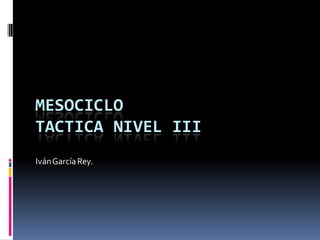 MESOCICLO
TACTICA NIVEL III
Iván García Rey.
 