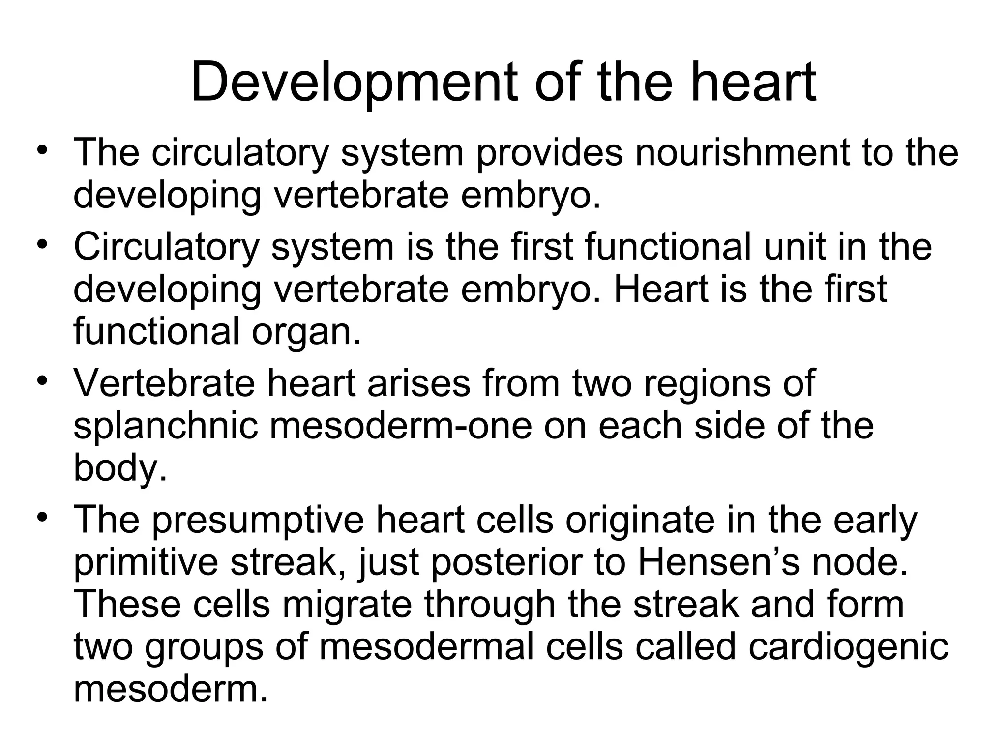 Development of the heart
• The circulatory system provides nourishment to the
developing vertebrate embryo.
• Circulatory system is the first functional unit in the
developing vertebrate embryo. Heart is the first
functional organ.
• Vertebrate heart arises from two regions of
splanchnic mesoderm-one on each side of the
body.
• The presumptive heart cells originate in the early
primitive streak, just posterior to Hensen’s node.
These cells migrate through the streak and form
two groups of mesodermal cells called cardiogenic
mesoderm.
 