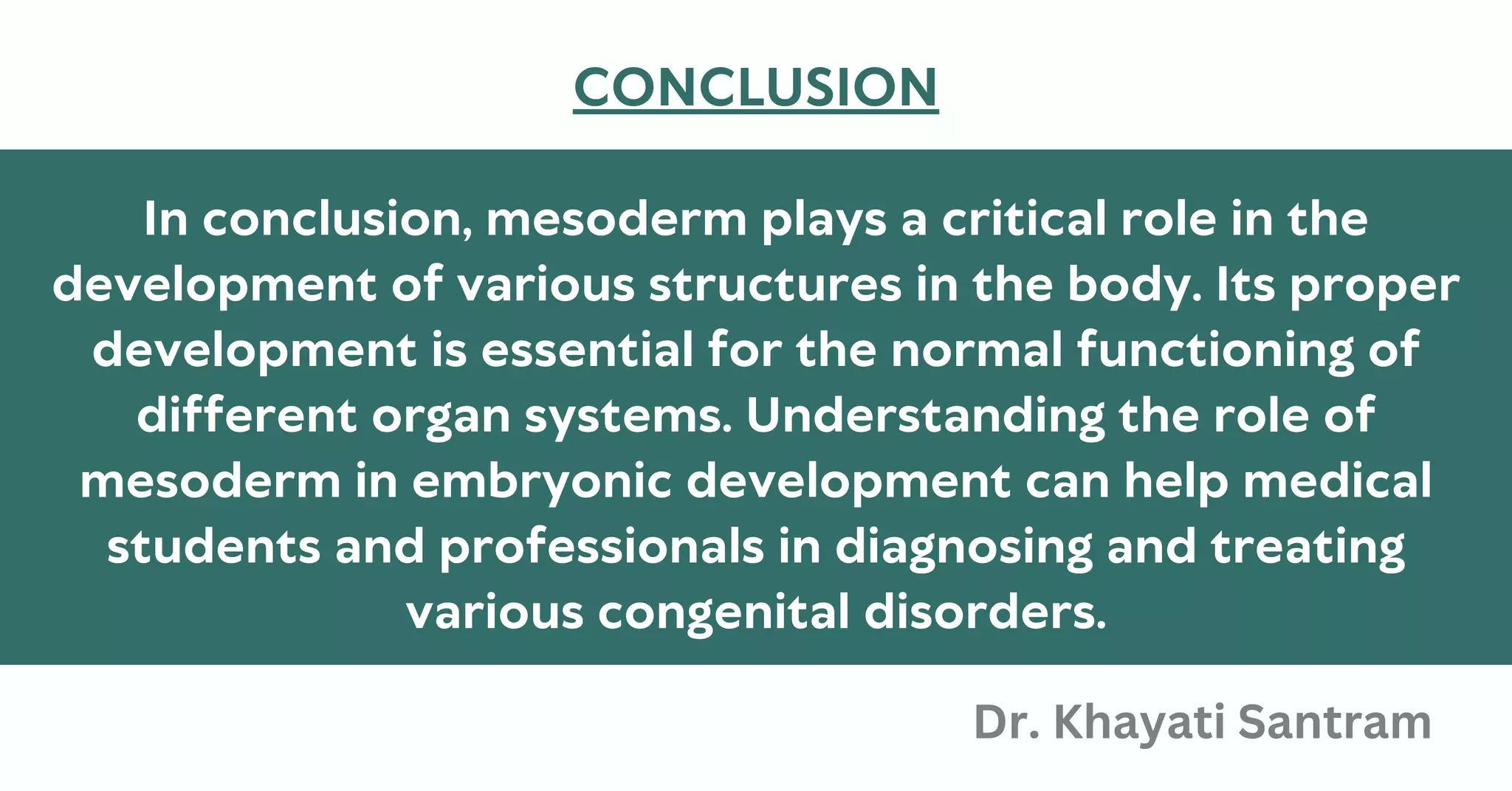 In conclusion, mesoderm plays a critical role in the
development of various structures in the body. Its proper
development is essential for the normal functioning of
different organ systems. Understanding the role of
mesoderm in embryonic development can help medical
students and professionals in diagnosing and treating
various congenital disorders.
CONCLUSION
Dr. Khayati Santram
 