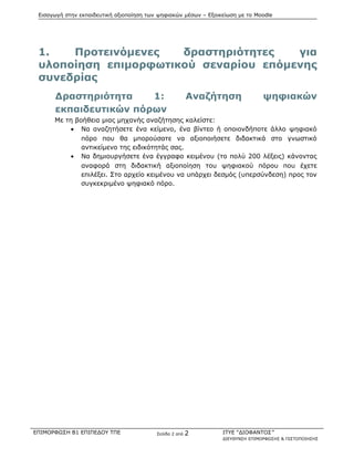 Εισαγωγή στην εκπαιδευτική αξιοποίηση των ψηφιακών μέσων – Εξοικείωση με το Moodle
1. Προτεινόμενες δραστηριότητες για
υλοποίηση επιμορφωτικού σεναρίου επόμενης
συνεδρίας
Δραστηριότητα 1: Αναζήτηση ψηφιακών
εκπαιδευτικών πόρων
Με τη βοήθεια μιας μηχανής αναζήτησης καλείστε:
• Να αναζητήσετε ένα κείμενο, ένα βίντεο ή οποιονδήποτε άλλο ψηφιακό
πόρο που θα μπορούσατε να αξιοποιήσετε διδακτικά στο γνωστικό
αντικείμενο της ειδικότητάς σας.
• Να δημιουργήσετε ένα έγγραφο κειμένου (το πολύ 200 λέξεις) κάνοντας
αναφορά στη διδακτική αξιοποίηση του ψηφιακού πόρου που έχετε
επιλέξει. Στο αρχείο κειμένου να υπάρχει δεσμός (υπερσύνδεση) προς τον
συγκεκριμένο ψηφιακό πόρο.
ΕΠΙΜΟΡΦΩΣΗ Β1 ΕΠΙΠΕΔΟΥ ΤΠΕ Σελίδα 2 από 2 ΙΤΥΕ “ΔΙΟΦΑΝΤΟΣ”
ΔΙΕΥΘΥΝΣΗ ΕΠΙΜΟΡΦΩΣΗΣ & ΠΙΣΤΟΠΟΙΗΣΗΣ
 