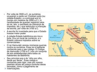  Por volta de 3500 a.C, os sumérios
ocuparam a parte sul. Existiam polis (ou
cidade-Estado), e a principal era Ur
(surgiu em meados de 2000 a.C.). A
necessidade de guardar registros (atos
do rei, leis, o resultado da cobrança de
impostos, etc.) que estimulou a invenção
da escrita, por volta de 3100 a.C.
 A escrita foi inventada para que o Estado
tivesse maior poder.
 A cidade-Estado babilônica era rica e
forte, Era um local de comércio, e o
Estado cobrava impostos sobre os
comerciantes.
 O rei Hamurabi venceu inúmeras guerras
contra os sumérios. Esse rei é bastante
conhecido pelo o seu código. O Código
de Hamurabi (1750 a.C.) era um conjunto
de leis estabelecidas para todos os
habitantes da Babilônia.
 Seu princípio era o do “olho por olho,
dente por dente”. Esse código é
conhecido pelo rigor, mas por nossos
padrões atuais de justiça continha ideias
sensatas, como o pagamento de
indenizações.
 