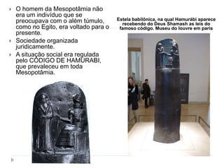 Estela babilônica, na qual Hamurábi aparece
recebendo do Deus Shamash as leis do
famoso código. Museu do louvre em paris
 O homem da Mesopotâmia não
era um indivíduo que se
preocupava com o além túmulo,
como no Egito, era voltado para o
presente.
 Sociedade organizada
juridicamente.
 A situação social era regulada
pelo CÓDIGO DE HAMURABI,
que prevaleceu em toda
Mesopotâmia.
 