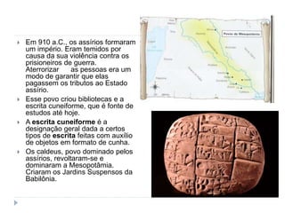  Em 910 a.C., os assírios formaram
um império. Eram temidos por
causa da sua violência contra os
prisioneiros de guerra.
Aterrorizar as pessoas era um
modo de garantir que elas
pagassem os tributos ao Estado
assírio.
 Esse povo criou bibliotecas e a
escrita cuneiforme, que é fonte de
estudos até hoje.
 A escrita cuneiforme é a
designação geral dada a certos
tipos de escrita feitas com auxílio
de objetos em formato de cunha.
 Os caldeus, povo dominado pelos
assírios, revoltaram-se e
dominaram a Mesopotâmia.
Criaram os Jardins Suspensos da
Babilônia.
 