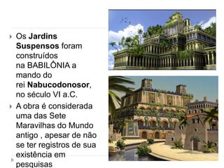  Os Jardins
Suspensos foram
construídos
na BABILÔNIA a
mando do
rei Nabucodonosor,
no século VI a.C.
 A obra é considerada
uma das Sete
Maravilhas do Mundo
antigo , apesar de não
se ter registros de sua
existência em
pesquisas
 