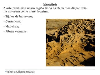 Mesopotâmia
A arte produzida nessa região tinha os elementos disponíveis
na natureza como matéria-prima.
- Tijolos de barro cru;
- Cerâmicas;
- Madeiras;
- Fibras vegetais .
Ruínas de Zigurate (Susa)
 