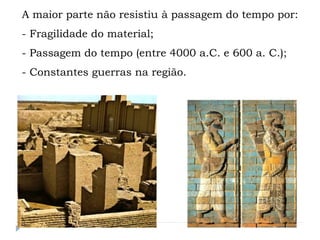 A maior parte não resistiu à passagem do tempo por:
- Fragilidade do material;
- Passagem do tempo (entre 4000 a.C. e 600 a. C.);
- Constantes guerras na região.
 