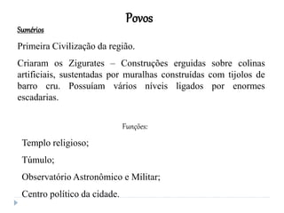 Povos
Sumérios
Primeira Civilização da região.
Criaram os Zigurates – Construções erguidas sobre colinas
artificiais, sustentadas por muralhas construídas com tijolos de
barro cru. Possuíam vários níveis ligados por enormes
escadarias.
Funções:
Templo religioso;
Túmulo;
Observatório Astronômico e Militar;
Centro político da cidade.
 