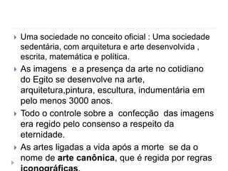  Uma sociedade no conceito oficial : Uma sociedade
sedentária, com arquitetura e arte desenvolvida ,
escrita, matemática e política.
 As imagens e a presença da arte no cotidiano
do Egito se desenvolve na arte,
arquitetura,pintura, escultura, indumentária em
pelo menos 3000 anos.
 Todo o controle sobre a confecção das imagens
era regido pelo consenso a respeito da
eternidade.
 As artes ligadas a vida após a morte se da o
nome de arte canônica, que é regida por regras
 