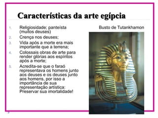 Características da arte egípcia
1. Religiosidade; panteísta
(muitos deuses)
2. Crença nos deuses;
3. Vida após a morte era mais
importante que a terrena;
4. Colossais obras de arte para
render glórias aos espíritos
após a morte;
5. Acredita-se que o faraó
representava os homens junto
aos deuses e os deuses junto
aos homens, por isso a
importância de sua
representação artística:
Preservar sua imortalidade!
Busto de Tutankhamon
 