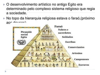  O desenvolvimento artístico no antigo Egito era
determinado pelo complexo sistema religioso que regia
a sociedade.
 No topo da hierarquia religiosa estava o faraó,(próximo
aos deuses).
 