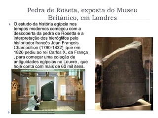 Pedra de Roseta, exposta do Museu
Britânico, em Londres
 O estudo da história egípcia nos
tempos modernos começou com a
descoberta da pedra de Rosetta e a
interpretação dos hieróglifos pelo
historiador francês Jean François
Champollion (1790-1832), que em
1826 pediu ao rei Carlos X, da França
, para começar uma coleção de
antiguidades egípcias no Louvre , que
hoje conta com mais de 60 mil itens.
 