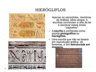 HIERÓGLIFLOS
Apenas os sacerdotes, membros
da realeza, altos cargos, e
escribas conheciam a arte de ler
e escrever esses sinais
"sagrados".
 A escrita é conhecida como
escrita pictográfica ou
hieróglifos.
 Uma escrita que não se baseia
em reprodução gráfica de
fonemas, e sim estruturada em
imagens.
 