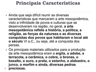 Principais Características
 Ainda que seja difícil reunir as diversas
características que marcaram a arte mesopotâmica,
visto a infinidade de povos e culturas que se
desenvolveram na região, no geral, a arte
mesopotâmica reflete a história, a política, a
religião, as forças da natureza e as diversas
conquistas dos povos que habitaram o local até
o século VI a.C., ou seja, até a conquista dos
persas.
 Os principais materiais utilizados para a produção
da arte mesopotâmica eram a argila, o adobe, a
terracota, a cerâmica, o cobre, o bronze, o
basalto, o ouro, a prata, o estanho, o alabastro, o
junco, o marfim e ainda, diversas pedras
preciosas.
 