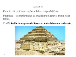 Arquitetura
Características: Conservação/ solidez / enigmabilidade
Pirâmides – Exemplar maior da arquitetura funerária. Túmulos de
faraós.
1ª - Pirâmide de degraus de Saccara: material menos resistente
 