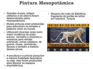 Pintura Mesopotâmica
 Grandes murais, artigos
utilitários e de adorno foram
desenvolvidos pelos
mesopotâmicos.
 Muitas pinturas eram produzidas
para adornarem os templos e
palácios como os murais.
 Utilizavam diversas cores (com
maior incidência do preto,
branco, vermelho e amarelo) e
mosaicos para retratar
sobretudo, cenas cotidiano, de
guerra, rituais, cerimônias,
deuses e também a história
desses povos.
 A escultura e a pintura possuíam
a mesma finalidade decorativa,
ou seja, elas foram produzidas
para decorar os espaços
arquitetônicos.
 Mosaico de Leão da Babilônia,
fragmento do portão de Ishtar
em Istambul, Turquia
 