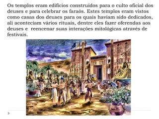 Os templos eram edifícios construídos para o culto oficial dos
deuses e para celebrar os faraós. Estes templos eram vistos
como casas dos deuses para os quais haviam sido dedicados,
ali aconteciam vários rituais, dentre eles fazer oferendas aos
deuses e reencenar suas interações mitológicas através de
festivais.
 
