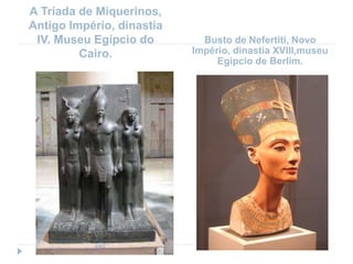 A Tríada de Miquerinos,
Antigo Império, dinastia
IV. Museu Egípcio do
Cairo.
Busto de Nefertiti, Novo
Império, dinastia XVIII,museu
Egípcio de Berlim.
 