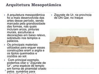 Arquitetura Mesopotâmica
 A arquitetura mesopotâmica
foi a mais desenvolvida das
artes desse período, sendo
marcada pela grandiosidade
das formas, nas quais
incluíam arcos, pinturas
murais, esculturas e
decorações em baixo relevo,
sobretudo nos templos e
palácios.
 Os principais materiais
utilizados para erguer essas
construções eram a argila e
os tijolos queimados e
cozidos ao sol.
 Com principal exemplo,
podemos citar o “Zigurate de
Ur”, uma espécie de templo
em forma de piramidal criado
pelos sumérios para
 Zigurate de Ur, na província
de Dhi Qar, no Iraque
 