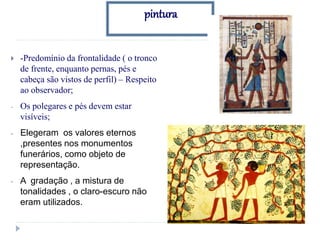 pintura
 -Predomínio da frontalidade ( o tronco
de frente, enquanto pernas, pés e
cabeça são vistos de perfil) – Respeito
ao observador;
- Os polegares e pés devem estar
visíveis;
- Elegeram os valores eternos
,presentes nos monumentos
funerários, como objeto de
representação.
- A gradação , a mistura de
tonalidades , o claro-escuro não
eram utilizados.
 